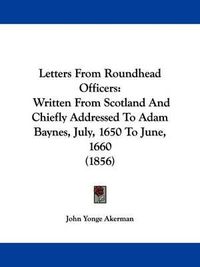 Cover image for Letters From Roundhead Officers: Written From Scotland And Chiefly Addressed To Adam Baynes, July, 1650 To June, 1660 (1856)