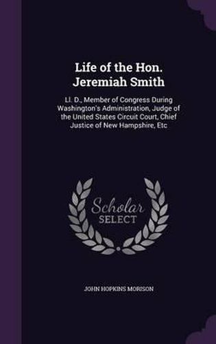 Life of the Hon. Jeremiah Smith: LL. D., Member of Congress During Washington's Administration, Judge of the United States Circuit Court, Chief Justice of New Hampshire, Etc