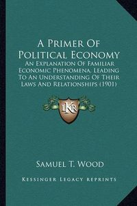 Cover image for A Primer of Political Economy: An Explanation of Familiar Economic Phenomena, Leading to an Understanding of Their Laws and Relationships (1901)