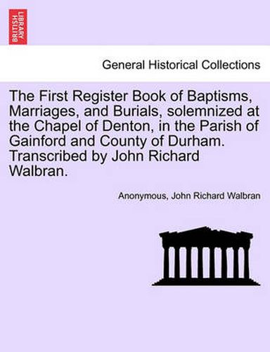 The First Register Book of Baptisms, Marriages, and Burials, Solemnized at the Chapel of Denton, in the Parish of Gainford and County of Durham. Transcribed by John Richard Walbran.