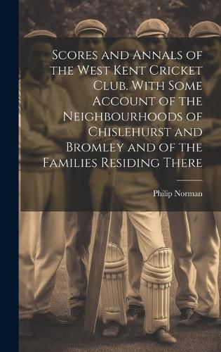 Cover image for Scores and Annals of the West Kent Cricket Club. With Some Account of the Neighbourhoods of Chislehurst and Bromley and of the Families Residing There