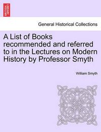 Cover image for A List of Books Recommended and Referred to in the Lectures on Modern History by Professor Smyth