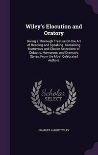 Cover image for Wiley's Elocution and Oratory: Giving a Thorough Treatise on the Art of Reading and Speaking. Containing Numerous and Choice Selections of Didactic, Humorous, and Dramatic Styles, from the Most Celebrated Authors