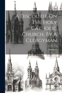 Cover image for A Discourse On The Holy Catholic Church, By A Clergyman