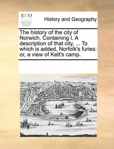 Cover image for The History of the City of Norwich. Containing I. a Description of That City, ... to Which Is Added, Norfolk's Furies: Or, a View of Kett's Camp.