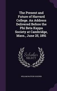 Cover image for The Present and Future of Harvard College. an Address Delivered Before the Phi Beta Kappa Society at Cambridge, Mass., June 25, 1891