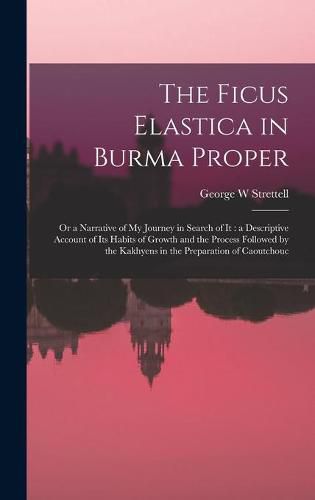 Cover image for The Ficus Elastica in Burma Proper: or a Narrative of My Journey in Search of It: a Descriptive Account of Its Habits of Growth and the Process Followed by the Kakhyens in the Preparation of Caoutchouc