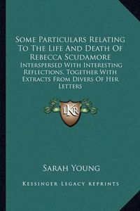Cover image for Some Particulars Relating to the Life and Death of Rebecca Scudamore: Interspersed with Interesting Reflections, Together with Extracts from Divers of Her Letters