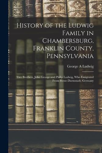 Cover image for History of the Ludwig Family in Chambersburg, Franklin County, Pennsylvania: Two Brothers, John George and Philip Ludwig, Who Emigrated From Hesse-Darmstadt, Germany