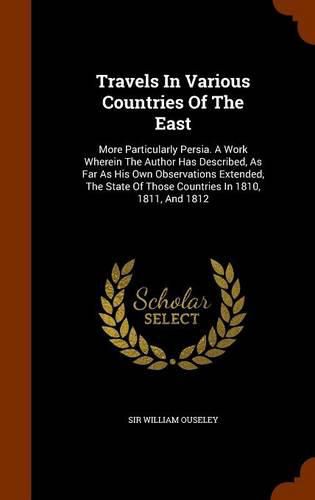 Travels in Various Countries of the East: More Particularly Persia. a Work Wherein the Author Has Described, as Far as His Own Observations Extended, the State of Those Countries in 1810, 1811, and 1812