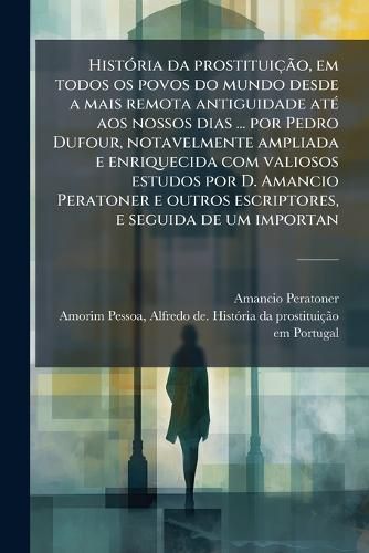 Cover image for Historia da prostituicao, em todos os povos do mundo desde a mais remota antiguidade ate aos nossos dias ... por Pedro Dufour, notavelmente ampliada e enriquecida com valiosos estudos por D. Amancio Peratoner e outros escriptores, e seguida de um importan