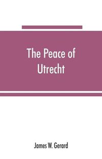 Cover image for The peace of Utrecht: a historical review of the great treaty of 1713-14, and of the principal events of the War of the Spanish Succession