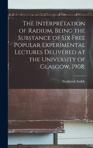 Cover image for The Interpretation of Radium, Being the Substance of six Free Popular Experimental Lectures Delivered at the University of Glasgow, 1908;