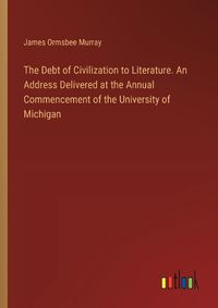 Cover image for The Debt of Civilization to Literature. An Address Delivered at the Annual Commencement of the University of Michigan