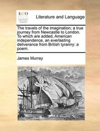 Cover image for The Travels of the Imagination; A True Journey from Newcastle to London. to Which Are Added, American Independence, an Everlasting Deliverance from British Tyranny: A Poem.