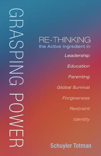 Cover image for Grasping Power: Re-Thinking the Active Ingredient in Leadership, Education, Parenting, Global Survival, Forgiveness, Restraint, Identity