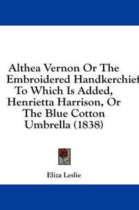 Cover image for Althea Vernon or the Embroidered Handkerchief: To Which Is Added, Henrietta Harrison, or the Blue Cotton Umbrella (1838)