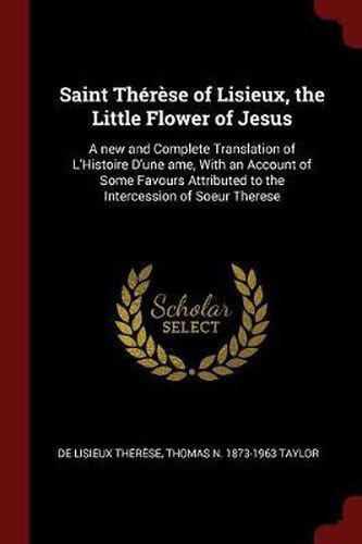 Saint Therese of Lisieux, the Little Flower of Jesus: A New and Complete Translation of L'Histoire D'Une AME, with an Account of Some Favours Attributed to the Intercession of Soeur Therese