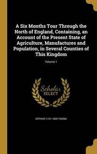 Cover image for A Six Months Tour Through the North of England, Containing, an Account of the Present State of Agriculture, Manufactures and Population, in Several Counties of This Kingdom; Volume 1