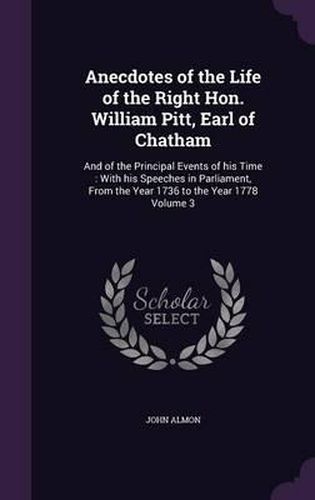 Cover image for Anecdotes of the Life of the Right Hon. William Pitt, Earl of Chatham: And of the Principal Events of His Time: With His Speeches in Parliament, from the Year 1736 to the Year 1778 Volume 3