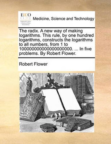 Cover image for The Radix. a New Way of Making Logarithms. This Rule, by One Hundred Logarithms, Constructs the Logarithms to All Numbers, from 1 to 100000000000000000000. ... in Five Problems. by Robert Flower.