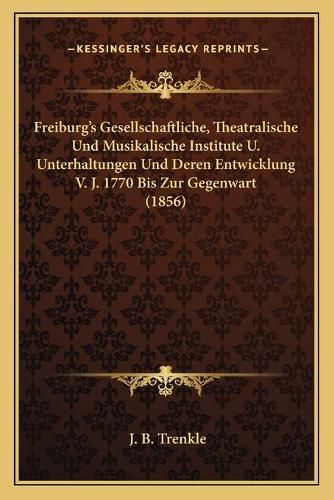 Cover image for Freiburg's Gesellschaftliche, Theatralische Und Musikalische Institute U. Unterhaltungen Und Deren Entwicklung V. J. 1770 Bis Zur Gegenwart (1856)