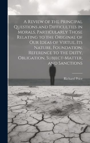 Cover image for A Review of the Principal Questions and Difficulties in Morals, Particularly Those Relating to the Original of our Ideas of Virtue, its Nature, Foundation, Reference to the Deity, Obligation, Subject-matter, and Sanctions