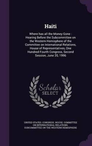 Cover image for Haiti: Where Has All the Money Gone: Hearing Before the Subcommittee on the Western Hemisphere of the Committee on International Relations, House of Representatives, One Hundred Fourth Congress, Second Session, June 20, 1996