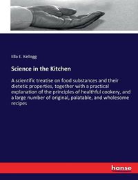 Cover image for Science in the Kitchen: A scientific treatise on food substances and their dietetic properties, together with a practical explanation of the principles of healthful cookery, and a large number of original, palatable, and wholesome recipes