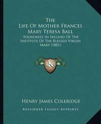 Cover image for The Life of Mother Frances Mary Teresa Ball: Foundress in Ireland of the Institute of the Blessed Virgin Mary (1881)