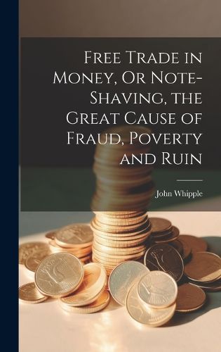 Cover image for Free Trade in Money, Or Note-shaving, the Great Cause of Fraud, Poverty and Ruin