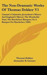 Cover image for The Non-Dramatic Works of Thomas Dekker V1: Canaan's Calamitie, Jerusalem's Misery and England's Mirror; The Wonderful Year; The Batchelars Banquet; Or a Banquet for Batchelars (1884)