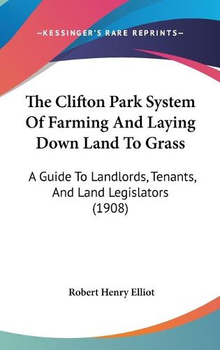 Cover image for The Clifton Park System of Farming and Laying Down Land to Grass: A Guide to Landlords, Tenants, and Land Legislators (1908)