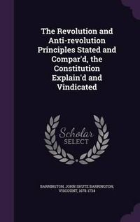 Cover image for The Revolution and Anti-Revolution Principles Stated and Compar'd, the Constitution Explain'd and Vindicated