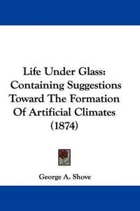 Cover image for Life Under Glass: Containing Suggestions Toward the Formation of Artificial Climates (1874)