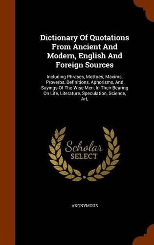 Cover image for Dictionary of Quotations from Ancient and Modern, English and Foreign Sources: Including Phrases, Mottoes, Maxims, Proverbs, Definitions, Aphorisms, and Sayings of the Wise Men, in Their Bearing on Life, Literature, Speculation, Science, Art,