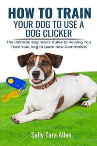 Cover image for How To Train Your Dog To Use A Dog Clicker: The Ultimate Beginner's Guide to Helping You Train Your Dog to Learn New Commands