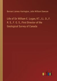 Cover image for Life of Sir William E. Logan, KT., LL. D., F. R. S., F. G. S., First Director of the Geological Survey of Canada