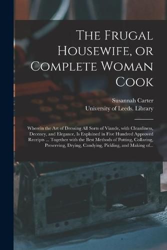 Cover image for The Frugal Housewife, or Complete Woman Cook: Wherein the Art of Dressing All Sorts of Viande, With Cleanliness, Decency, and Elegance, is Explained in Five Hundred Approved Receipts ... Together With the Best Methods of Potting, Collaring, ...