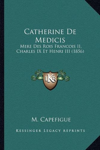 Catherine de Medicis: Mere Des Rois Francois II, Charles IX Et Henri III (1856)