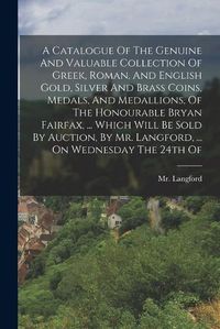 Cover image for A Catalogue Of The Genuine And Valuable Collection Of Greek, Roman, And English Gold, Silver And Brass Coins, Medals, And Medallions, Of The Honourable Bryan Fairfax, ... Which Will Be Sold By Auction, By Mr. Langford, ... On Wednesday The 24th Of