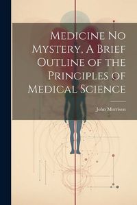 Cover image for Medicine No Mystery, A Brief Outline of the Principles of Medical Science