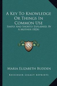 Cover image for A Key to Knowledge or Things in Common Use: Simply and Shortly Explained, by a Mother (1824)