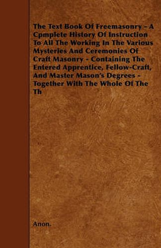 Cover image for The Text Book Of Freemasonry - A Cpmplete History Of Instruction To All The Working In The Various Mysteries And Ceremonies Of Craft Masonry - Containing The Entered Apprentice, Fellow-Craft, And Master Mason's Degrees - Together With The Whole Of The Th