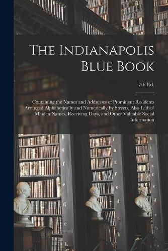 Cover image for The Indianapolis Blue Book: Containing the Names and Addresses of Prominent Residents Arranged Alphabetically and Numerically by Streets, Also Ladies' Maiden Names, Receiving Days, and Other Valuable Social Information; 7th Ed.