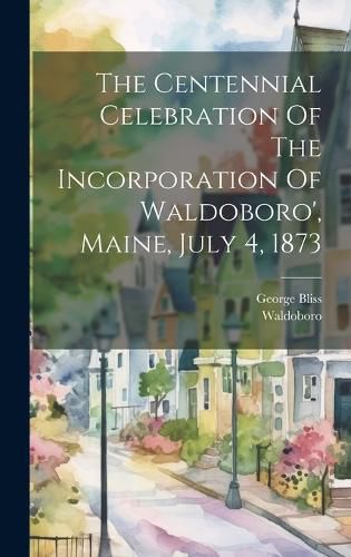 Cover image for The Centennial Celebration Of The Incorporation Of Waldoboro', Maine, July 4, 1873