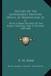 Cover image for History of the Government Printing Office, at Washington, D. C.: With a Brief Record of the Public Printing for a Century, 1789-1881