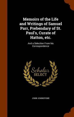 Memoirs of the Life and Writings of Samuel Parr, Prebendary of St. Paul's, Curate of Hatton, Etc.: And a Selection from His Correspondence