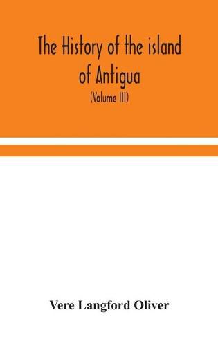 Cover image for The history of the island of Antigua, one of the Leeward Caribbees in the West Indies, from the first settlement in 1635 to the present time (Volume III)