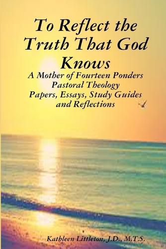 Cover image for To Reflect the Truth That God Knows - A Mother of Fourteen Ponders Pastoral Theology - Papers, Essays, Study Guides and Reflections